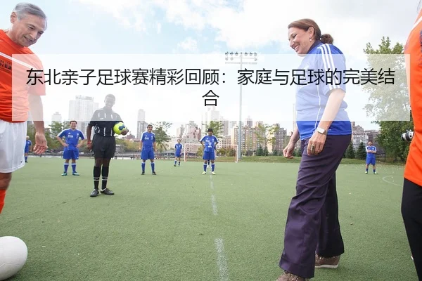 东北亲子足球赛精彩回顾：家庭与足球的完美结合